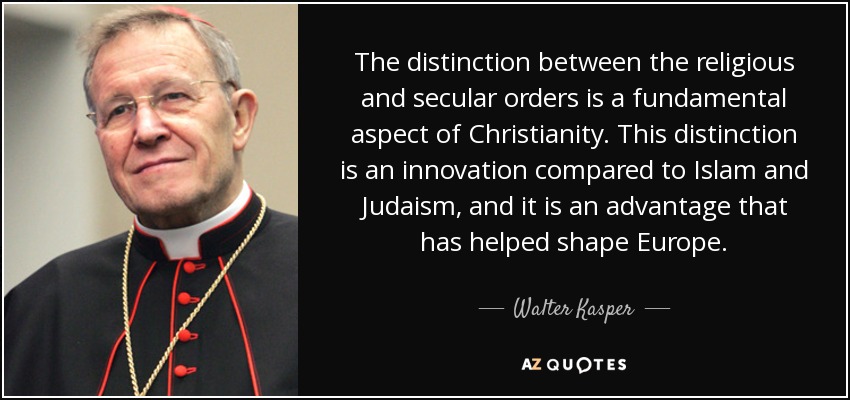 The distinction between the religious and secular orders is a fundamental aspect of Christianity. This distinction is an innovation compared to Islam and Judaism, and it is an advantage that has helped shape Europe. - Walter Kasper