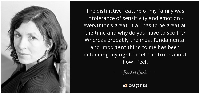 The distinctive feature of my family was intolerance of sensitivity and emotion - everything's great, it all has to be great all the time and why do you have to spoil it? Whereas probably the most fundamental and important thing to me has been defending my right to tell the truth about how I feel. - Rachel Cusk