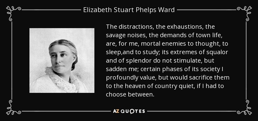 The distractions, the exhaustions, the savage noises, the demands of town life, are, for me, mortal enemies to thought, to sleep,and to study; its extremes of squalor and of splendor do not stimulate, but sadden me; certain phases of its society I profoundly value, but would sacrifice them to the heaven of country quiet, if I had to choose between. - Elizabeth Stuart Phelps Ward