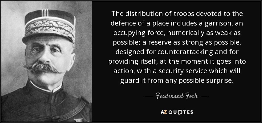 The distribution of troops devoted to the defence of a place includes a garrison, an occupying force, numerically as weak as possible; a reserve as strong as possible, designed for counterattacking and for providing itself, at the moment it goes into action, with a security service which will guard it from any possible surprise. - Ferdinand Foch