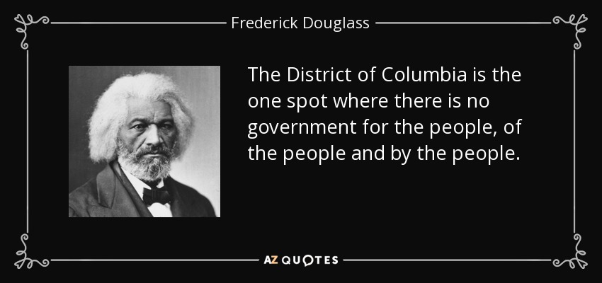 The District of Columbia is the one spot where there is no government for the people, of the people and by the people. - Frederick Douglass