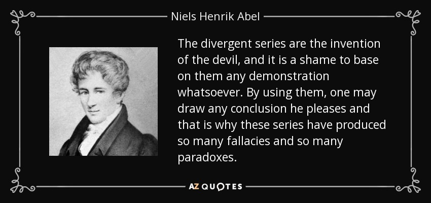 The divergent series are the invention of the devil, and it is a shame to base on them any demonstration whatsoever. By using them, one may draw any conclusion he pleases and that is why these series have produced so many fallacies and so many paradoxes. - Niels Henrik Abel