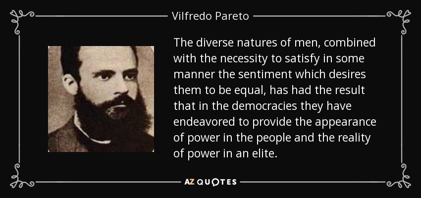 The diverse natures of men, combined with the necessity to satisfy in some manner the sentiment which desires them to be equal, has had the result that in the democracies they have endeavored to provide the appearance of power in the people and the reality of power in an elite. - Vilfredo Pareto