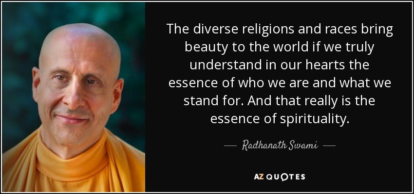 The diverse religions and races bring beauty to the world if we truly understand in our hearts the essence of who we are and what we stand for. And that really is the essence of spirituality. - Radhanath Swami