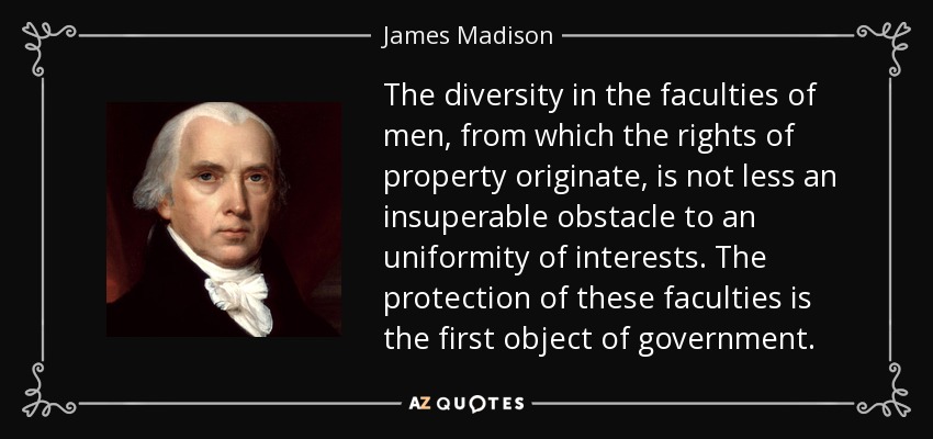 The diversity in the faculties of men, from which the rights of property originate, is not less an insuperable obstacle to an uniformity of interests. The protection of these faculties is the first object of government. - James Madison