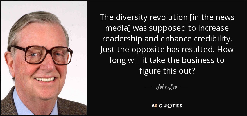 The diversity revolution [in the news media] was supposed to increase readership and enhance credibility. Just the opposite has resulted. How long will it take the business to figure this out? - John Leo