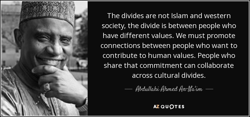 The divides are not Islam and western society, the divide is between people who have different values. We must promote connections between people who want to contribute to human values. People who share that commitment can collaborate across cultural divides. - Abdullahi Ahmed An-Na'im