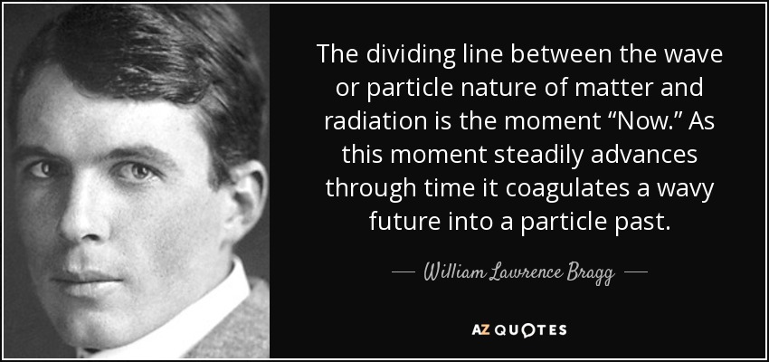 The dividing line between the wave or particle nature of matter and radiation is the moment “Now.” As this moment steadily advances through time it coagulates a wavy future into a particle past. - William Lawrence Bragg