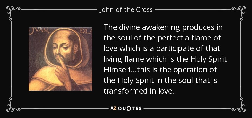 The divine awakening produces in the soul of the perfect a flame of love which is a participate of that living flame which is the Holy Spirit Himself...this is the operation of the Holy Spirit in the soul that is transformed in love. - John of the Cross