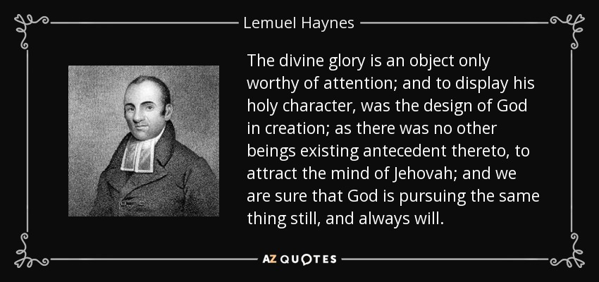 The divine glory is an object only worthy of attention; and to display his holy character, was the design of God in creation; as there was no other beings existing antecedent thereto, to attract the mind of Jehovah; and we are sure that God is pursuing the same thing still, and always will. - Lemuel Haynes