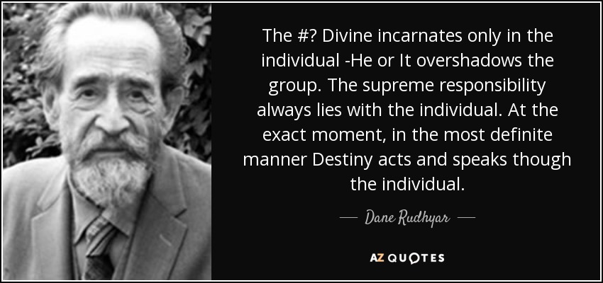 The #‎ Divine incarnates only in the individual -He or It overshadows the group. The supreme responsibility always lies with the individual. At the exact moment, in the most definite manner Destiny acts and speaks though the individual. - Dane Rudhyar