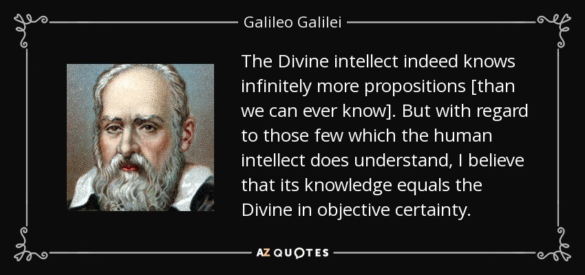 The Divine intellect indeed knows infinitely more propositions [than we can ever know]. But with regard to those few which the human intellect does understand, I believe that its knowledge equals the Divine in objective certainty. - Galileo Galilei