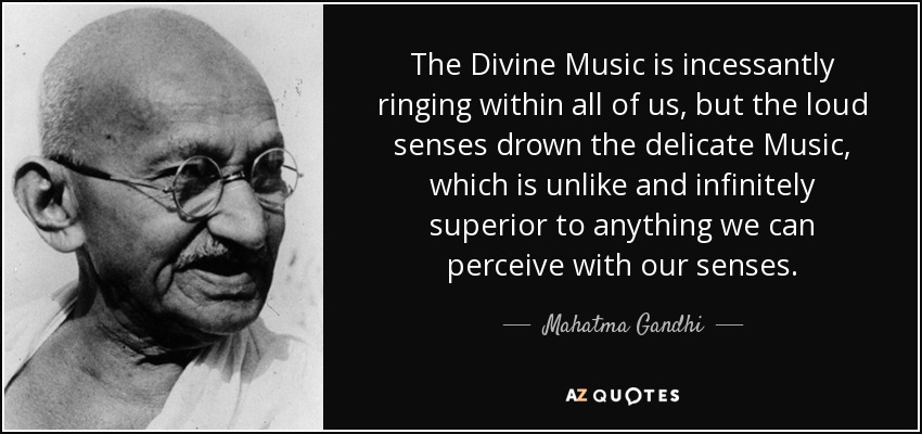 The Divine Music is incessantly ringing within all of us, but the loud senses drown the delicate Music, which is unlike and infinitely superior to anything we can perceive with our senses. - Mahatma Gandhi