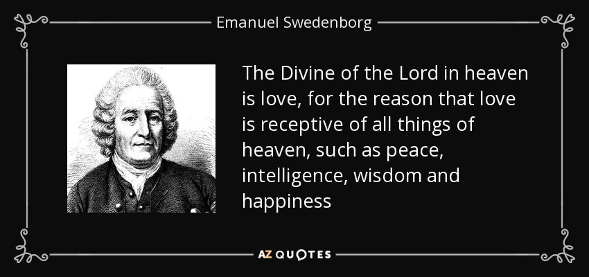 The Divine of the Lord in heaven is love, for the reason that love is receptive of all things of heaven, such as peace, intelligence, wisdom and happiness - Emanuel Swedenborg