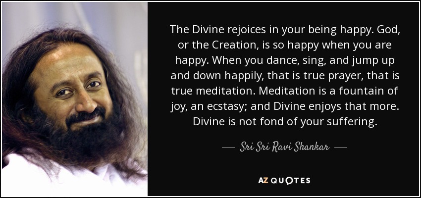 The Divine rejoices in your being happy. God, or the Creation, is so happy when you are happy. When you dance, sing, and jump up and down happily, that is true prayer, that is true meditation. Meditation is a fountain of joy, an ecstasy; and Divine enjoys that more. Divine is not fond of your suffering. - Sri Sri Ravi Shankar