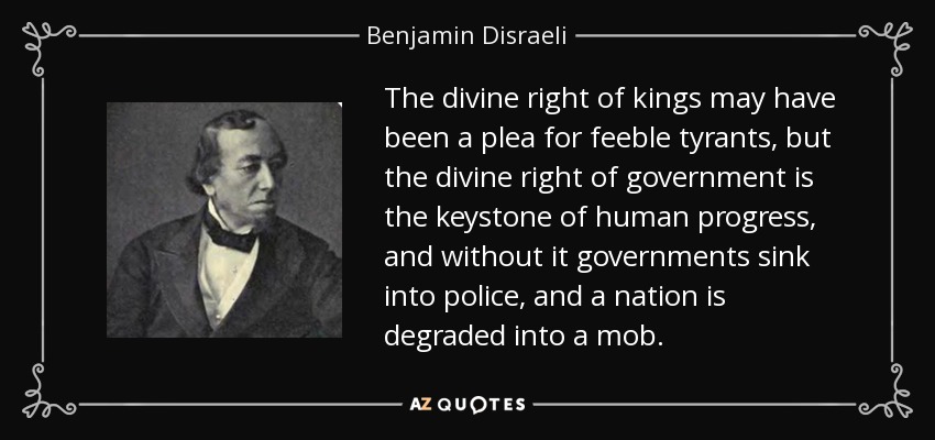 The divine right of kings may have been a plea for feeble tyrants, but the divine right of government is the keystone of human progress, and without it governments sink into police, and a nation is degraded into a mob. - Benjamin Disraeli