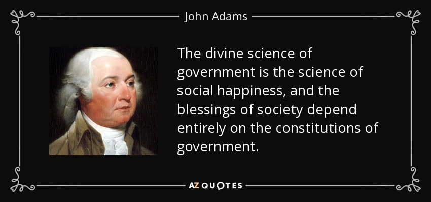 The divine science of government is the science of social happiness, and the blessings of society depend entirely on the constitutions of government. - John Adams