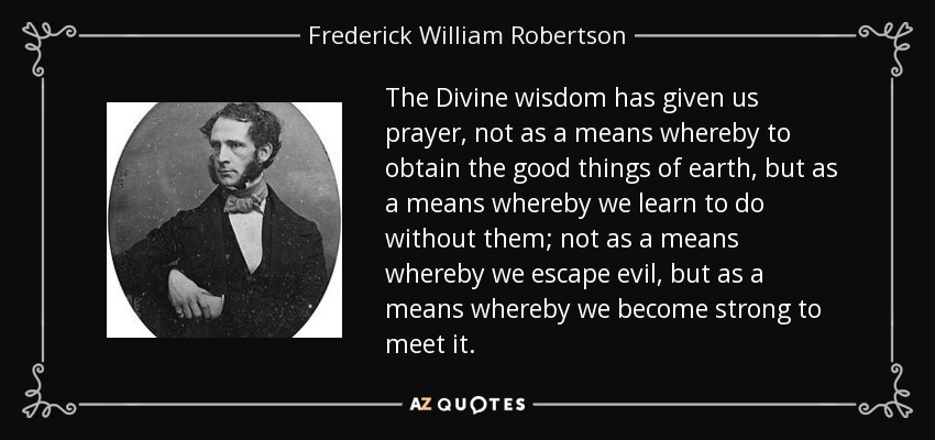The Divine wisdom has given us prayer, not as a means whereby to obtain the good things of earth, but as a means whereby we learn to do without them; not as a means whereby we escape evil, but as a means whereby we become strong to meet it. - Frederick William Robertson