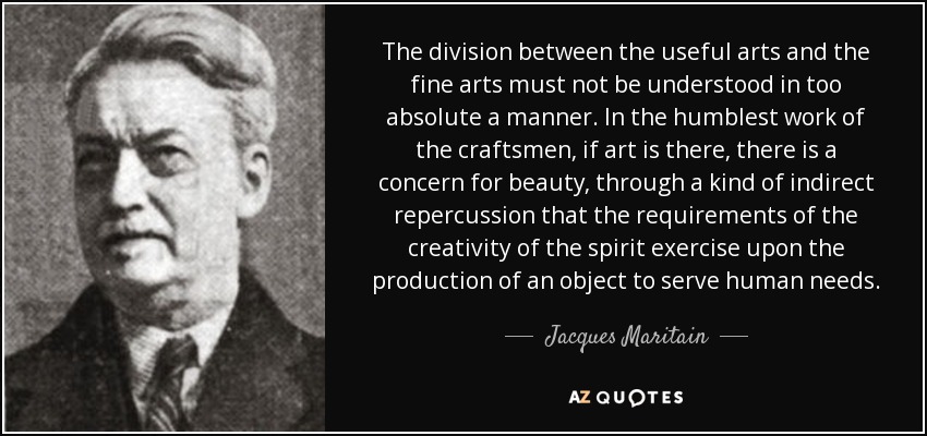 The division between the useful arts and the fine arts must not be understood in too absolute a manner. In the humblest work of the craftsmen, if art is there, there is a concern for beauty, through a kind of indirect repercussion that the requirements of the creativity of the spirit exercise upon the production of an object to serve human needs. - Jacques Maritain