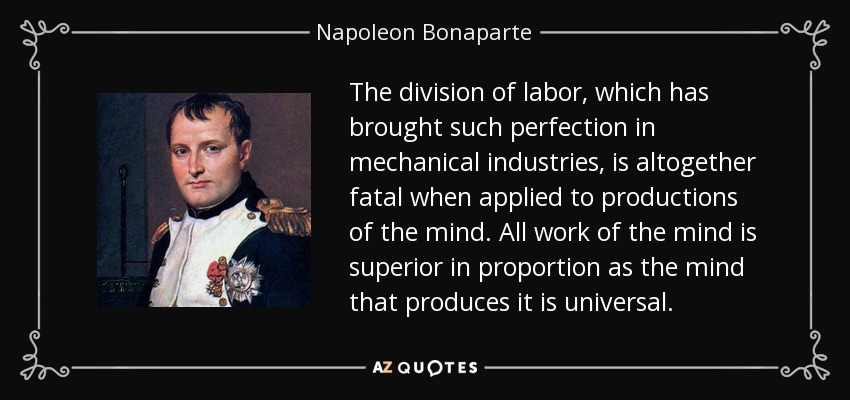 The division of labor, which has brought such perfection in mechanical industries, is altogether fatal when applied to productions of the mind. All work of the mind is superior in proportion as the mind that produces it is universal. - Napoleon Bonaparte