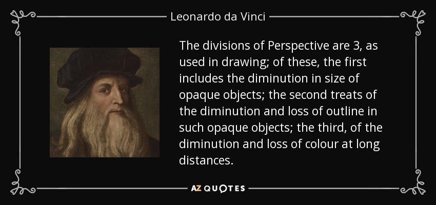 The divisions of Perspective are 3, as used in drawing; of these, the first includes the diminution in size of opaque objects; the second treats of the diminution and loss of outline in such opaque objects; the third, of the diminution and loss of colour at long distances. - Leonardo da Vinci
