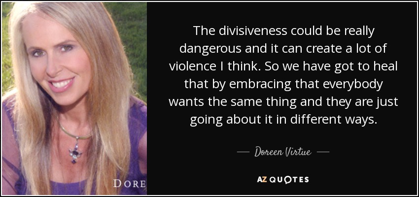 The divisiveness could be really dangerous and it can create a lot of violence I think. So we have got to heal that by embracing that everybody wants the same thing and they are just going about it in different ways. - Doreen Virtue