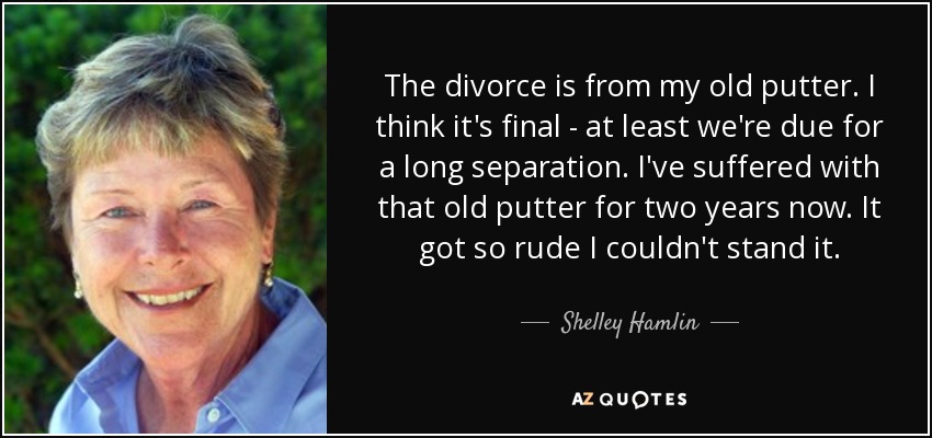 The divorce is from my old putter. I think it's final - at least we're due for a long separation. I've suffered with that old putter for two years now. It got so rude I couldn't stand it. - Shelley Hamlin