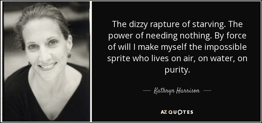 The dizzy rapture of starving. The power of needing nothing. By force of will I make myself the impossible sprite who lives on air, on water, on purity. - Kathryn Harrison