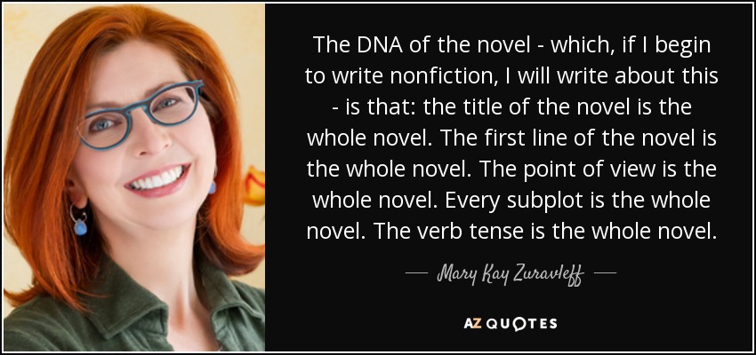 The DNA of the novel - which, if I begin to write nonfiction, I will write about this - is that: the title of the novel is the whole novel. The first line of the novel is the whole novel. The point of view is the whole novel. Every subplot is the whole novel. The verb tense is the whole novel. - Mary Kay Zuravleff