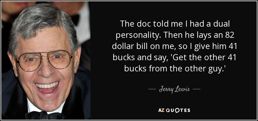 The doc told me I had a dual personality. Then he lays an 82 dollar bill on me, so I give him 41 bucks and say, 'Get the other 41 bucks from the other guy.' - Jerry Lewis
