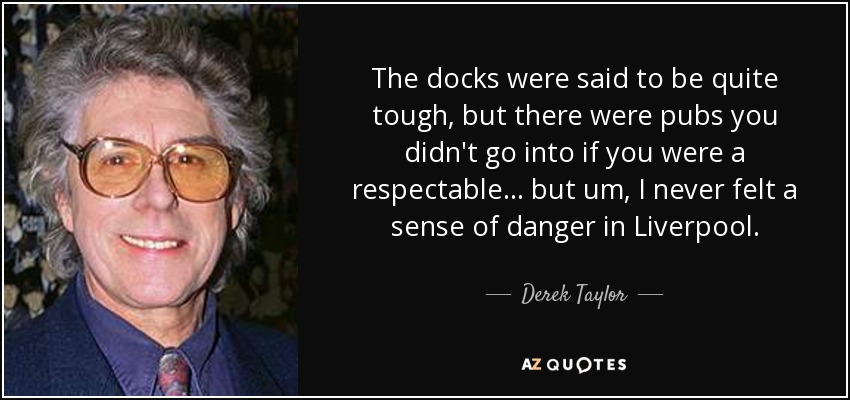 The docks were said to be quite tough, but there were pubs you didn't go into if you were a respectable... but um, I never felt a sense of danger in Liverpool. - Derek Taylor