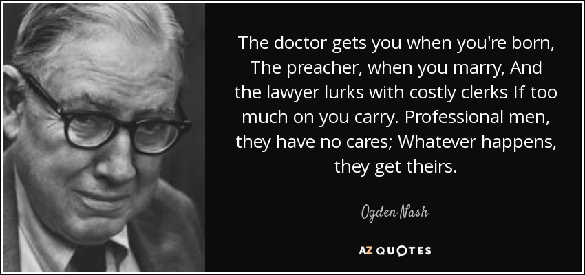 The doctor gets you when you're born, The preacher, when you marry, And the lawyer lurks with costly clerks If too much on you carry. Professional men, they have no cares; Whatever happens, they get theirs. - Ogden Nash