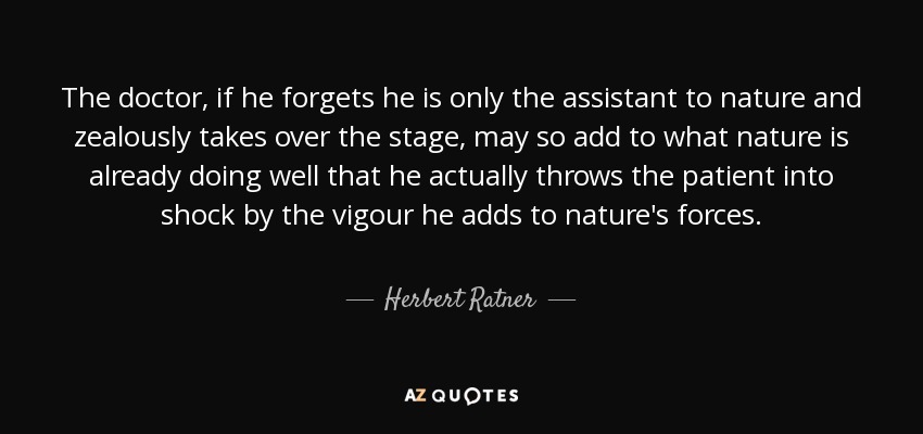 The doctor, if he forgets he is only the assistant to nature and zealously takes over the stage, may so add to what nature is already doing well that he actually throws the patient into shock by the vigour he adds to nature's forces. - Herbert Ratner