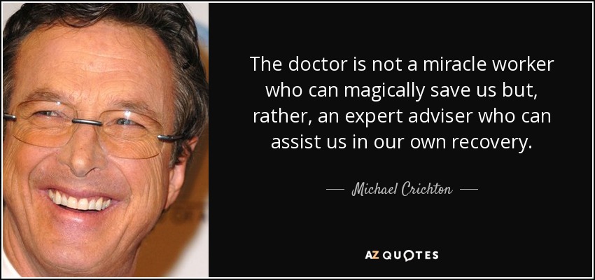 The doctor is not a miracle worker who can magically save us but, rather, an expert adviser who can assist us in our own recovery. - Michael Crichton