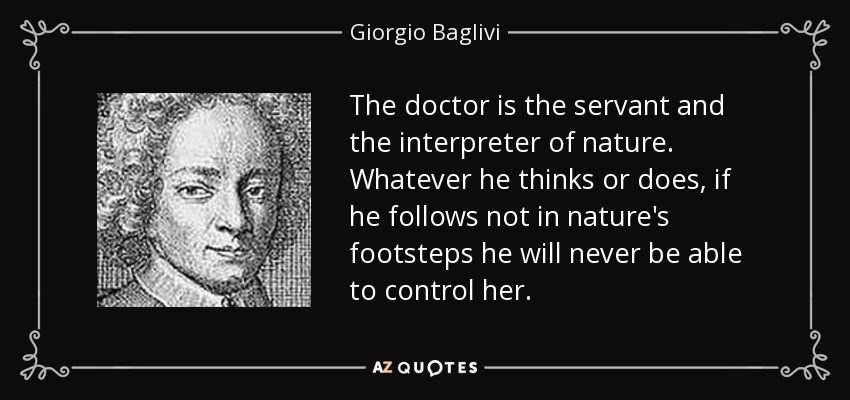 The doctor is the servant and the interpreter of nature. Whatever he thinks or does, if he follows not in nature's footsteps he will never be able to control her. - Giorgio Baglivi