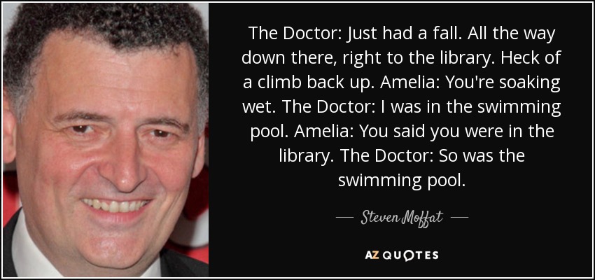 The Doctor: Just had a fall. All the way down there, right to the library. Heck of a climb back up. Amelia: You're soaking wet. The Doctor: I was in the swimming pool. Amelia: You said you were in the library. The Doctor: So was the swimming pool. - Steven Moffat