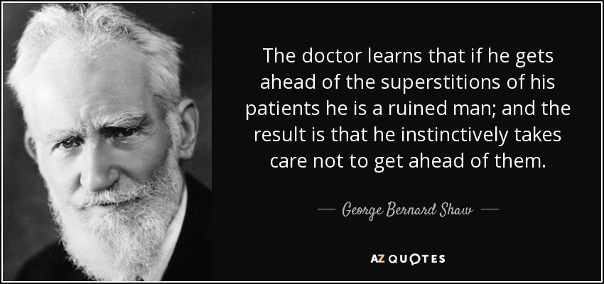 The doctor learns that if he gets ahead of the superstitions of his patients he is a ruined man; and the result is that he instinctively takes care not to get ahead of them. - George Bernard Shaw