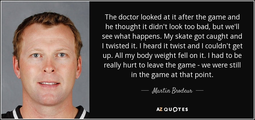 The doctor looked at it after the game and he thought it didn't look too bad, but we'll see what happens. My skate got caught and I twisted it. I heard it twist and I couldn't get up. All my body weight fell on it. I had to be really hurt to leave the game - we were still in the game at that point. - Martin Brodeur