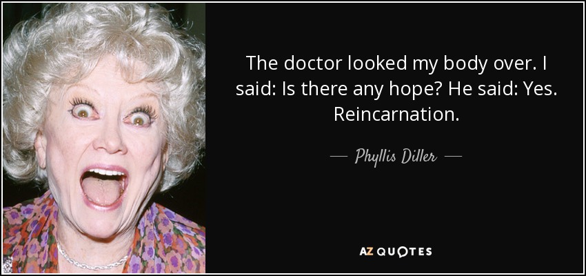 The doctor looked my body over. I said: Is there any hope? He said: Yes. Reincarnation. - Phyllis Diller