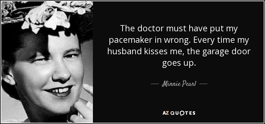 The doctor must have put my pacemaker in wrong. Every time my husband kisses me, the garage door goes up. - Minnie Pearl