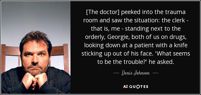 [The doctor] peeked into the trauma room and saw the situation: the clerk - that is, me - standing next to the orderly, Georgie, both of us on drugs, looking down at a patient with a knife sticking up out of his face. 'What seems to be the trouble?' he asked. - Denis Johnson