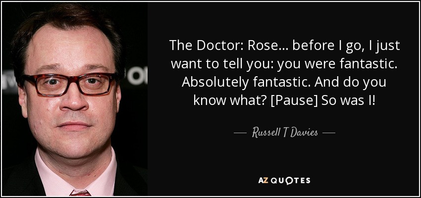 The Doctor: Rose... before I go, I just want to tell you: you were fantastic. Absolutely fantastic. And do you know what? [Pause] So was I! - Russell T Davies