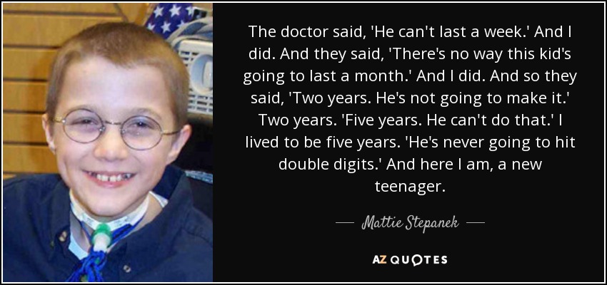 The doctor said, 'He can't last a week.' And I did. And they said, 'There's no way this kid's going to last a month.' And I did. And so they said, 'Two years. He's not going to make it.' Two years. 'Five years. He can't do that.' I lived to be five years. 'He's never going to hit double digits.' And here I am, a new teenager. - Mattie Stepanek