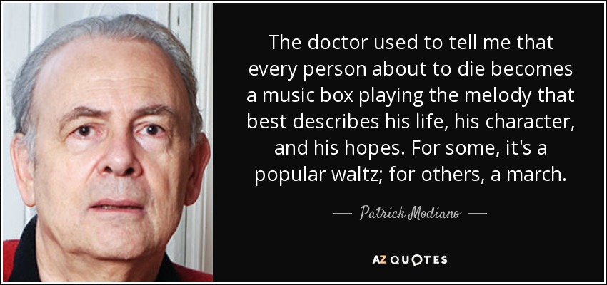 The doctor used to tell me that every person about to die becomes a music box playing the melody that best describes his life, his character, and his hopes. For some, it's a popular waltz; for others, a march. - Patrick Modiano