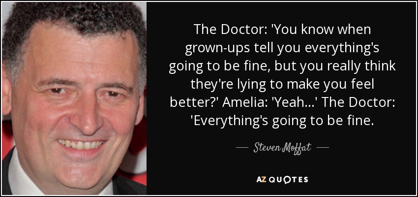 The Doctor: 'You know when grown-ups tell you everything's going to be fine, but you really think they're lying to make you feel better?' Amelia: 'Yeah...' The Doctor: 'Everything's going to be fine. - Steven Moffat