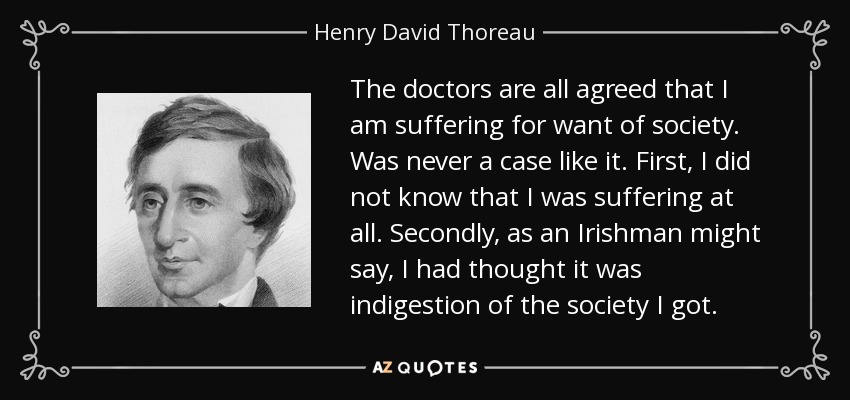 The doctors are all agreed that I am suffering for want of society. Was never a case like it. First, I did not know that I was suffering at all. Secondly, as an Irishman might say, I had thought it was indigestion of the society I got. - Henry David Thoreau