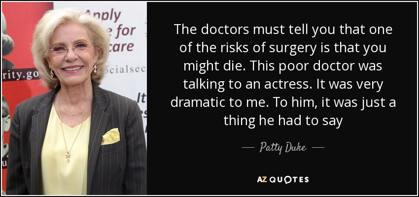 The doctors must tell you that one of the risks of surgery is that you might die. This poor doctor was talking to an actress. It was very dramatic to me. To him, it was just a thing he had to say - Patty Duke