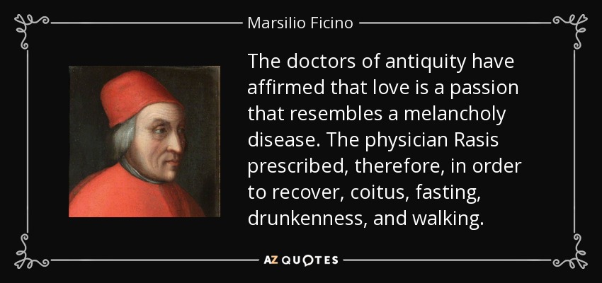 The doctors of antiquity have affirmed that love is a passion that resembles a melancholy disease. The physician Rasis prescribed, therefore, in order to recover, coitus, fasting, drunkenness, and walking. - Marsilio Ficino