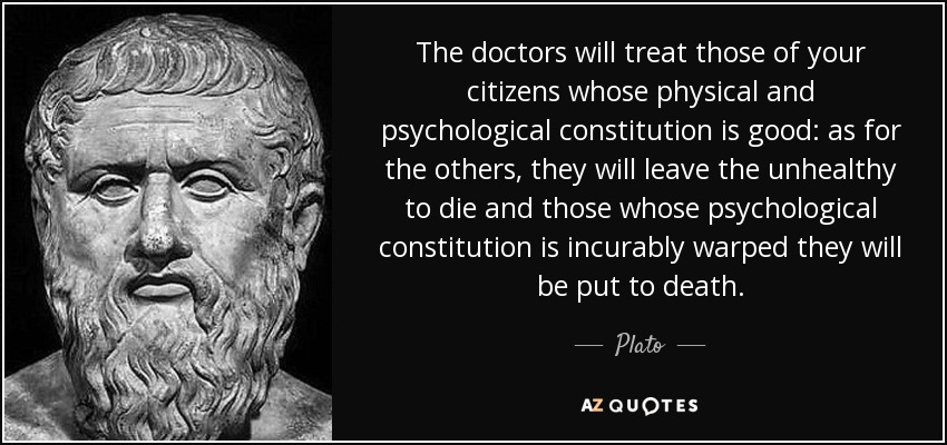 The doctors will treat those of your citizens whose physical and psychological constitution is good: as for the others, they will leave the unhealthy to die and those whose psychological constitution is incurably warped they will be put to death. - Plato