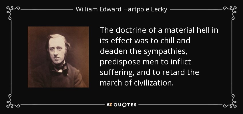 The doctrine of a material hell in its effect was to chill and deaden the sympathies, predispose men to inflict suffering, and to retard the march of civilization. - William Edward Hartpole Lecky